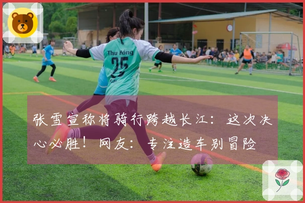 张雪宣称将骑行跨越长江:这次决心必胜!网友:专注造车别冒险