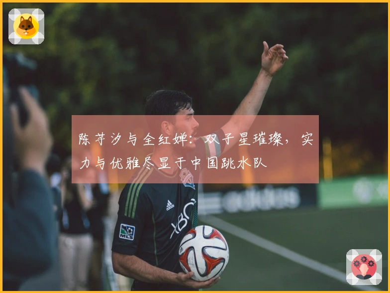 陈芋汐与全红婵：双子星璀璨，实力与优雅尽显于中国跳水队