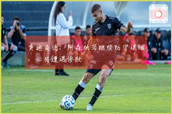 费迪南德：阿森纳若继续防守退缩，必将遭遇惨败