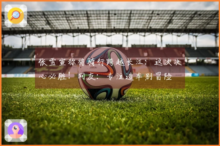 张雪宣称将骑行跨越长江：这次决心必胜！网友：专注造车别冒险