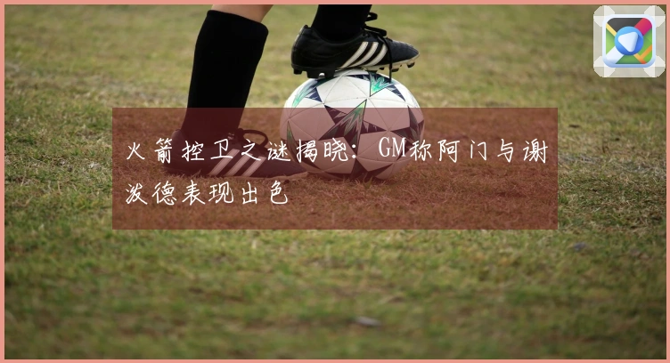 火箭控卫之谜揭晓：GM称阿门与谢泼德表现出色