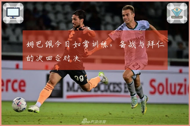 姆巴佩今日如常训练，备战与拜仁的次回合对决