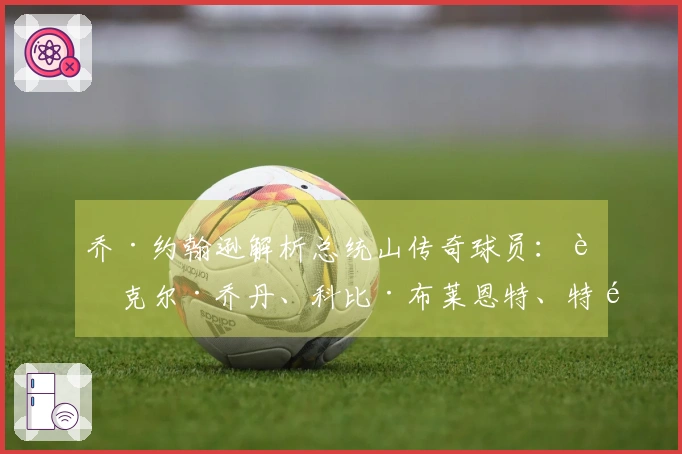 乔·约翰逊解析总统山传奇球员：迈克尔·乔丹、科比·布莱恩特、特雷西·麦克格雷迪、便士·哈达威
