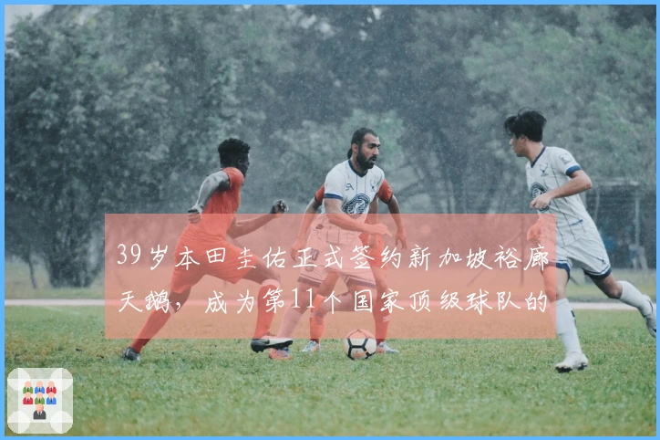 39岁本田圭佑正式签约新加坡裕廊天鹅，成为第11个国家顶级球队的成员