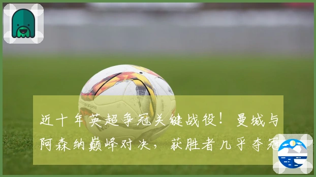 近十年英超争冠关键战役！曼城与阿森纳巅峰对决，获胜者几乎夺冠在望