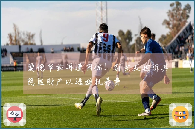 爱德华兹再遭困扰！前女友控诉其隐匿财产以逃避抚养费