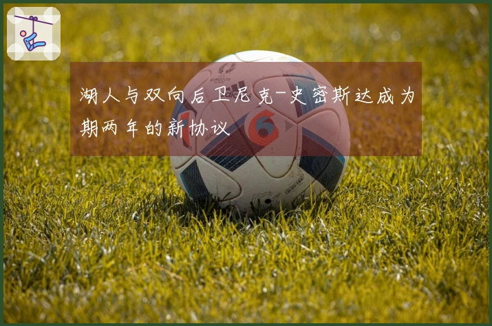 湖人与双向后卫尼克-史密斯达成为期两年的新协议